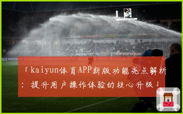 「kaiyun体育APP新版功能亮点解析：提升用户操作体验的核心升级」