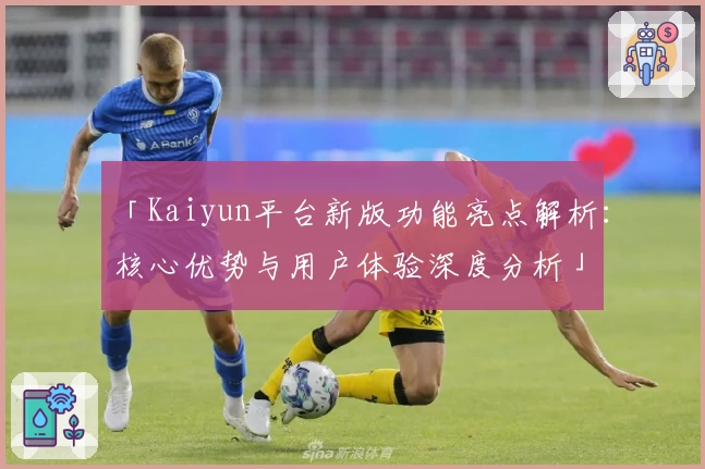 「Kaiyun平台新版功能亮点解析：核心优势与用户体验深度分析」